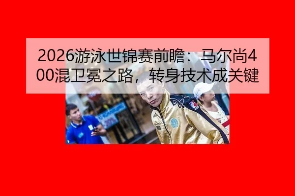 2026游泳世锦赛前瞻：马尔尚400混卫冕之路，转身技术成关键